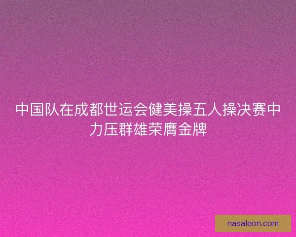 中国队在成都世运会健美操五人操决赛中力压群雄荣膺金牌