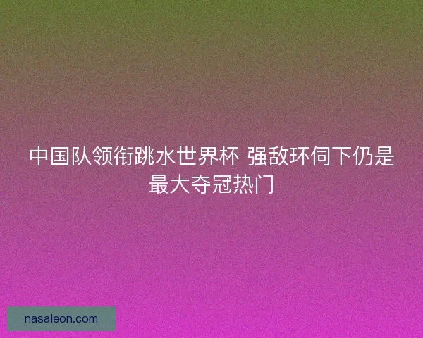 中国队领衔跳水世界杯 强敌环伺下仍是最大夺冠热门