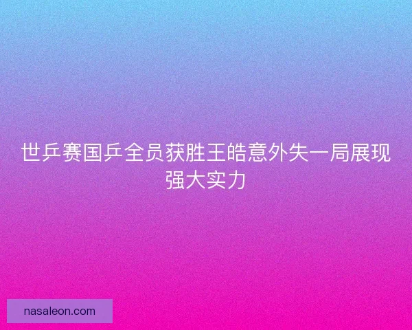 世乒赛国乒全员获胜王皓意外失一局展现强大实力