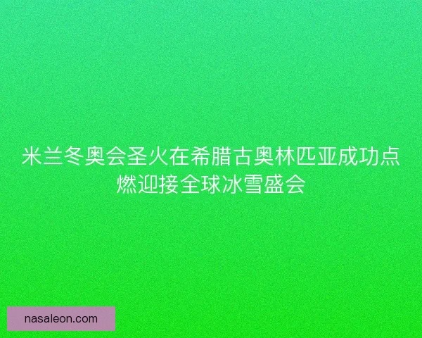 米兰冬奥会圣火在希腊古奥林匹亚成功点燃迎接全球冰雪盛会