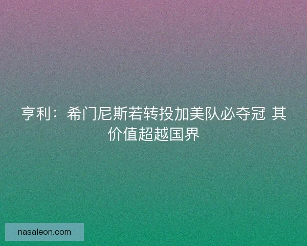 亨利：希门尼斯若转投加美队必夺冠 其价值超越国界